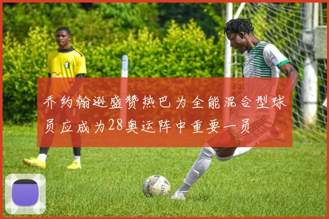 乔约翰逊盛赞热巴为全能混合型球员应成为28奥运阵中重要一员