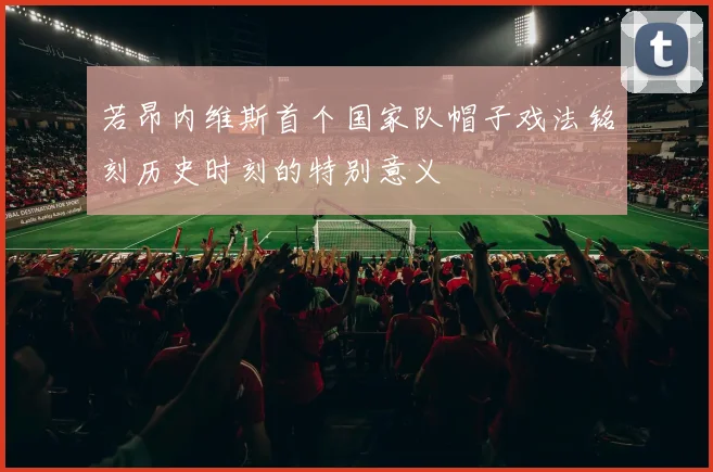 若昂内维斯首个国家队帽子戏法铭刻历史时刻的特别意义