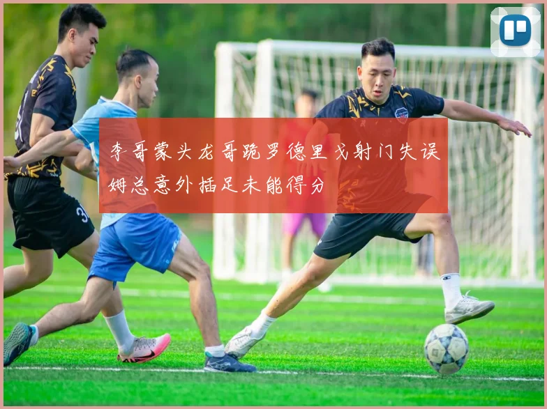 李哥蒙头龙哥跪罗德里戈射门失误姆总意外插足未能得分