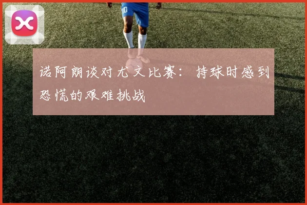 诺阿朗谈对尤文比赛：持球时感到恐慌的艰难挑战