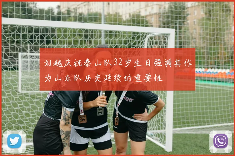 刘越庆祝泰山队32岁生日强调其作为山东队历史延续的重要性