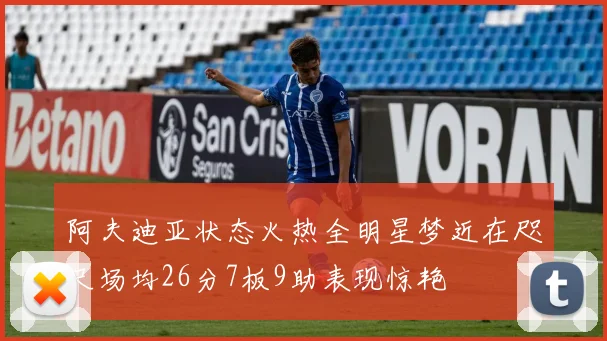 阿夫迪亚状态火热全明星梦近在咫尺场均26分7板9助表现惊艳