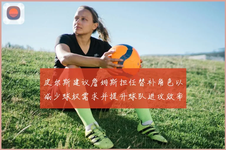 皮尔斯建议詹姆斯担任替补角色以减少球权需求并提升球队进攻效率