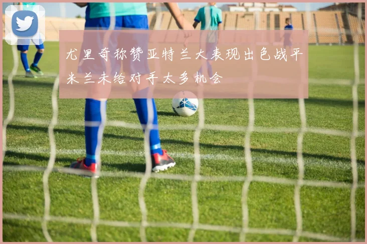 尤里奇称赞亚特兰大表现出色战平米兰未给对手太多机会