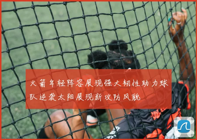 火箭年轻阵容展现强大韧性助力球队逆袭太阳展现新攻防风貌