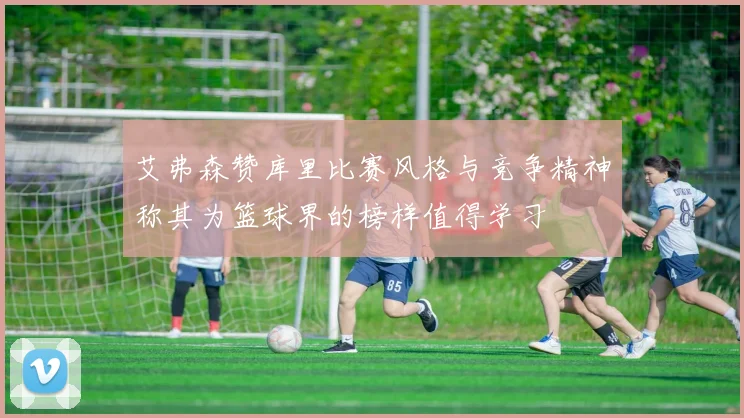 艾弗森赞库里比赛风格与竞争精神称其为篮球界的榜样值得学习