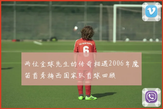 两位金球先生的传奇相遇2006年魔笛首秀梅西国家队首球回顾