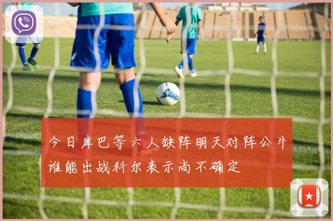 今日库巴等六人缺阵明天对阵公牛谁能出战科尔表示尚不确定