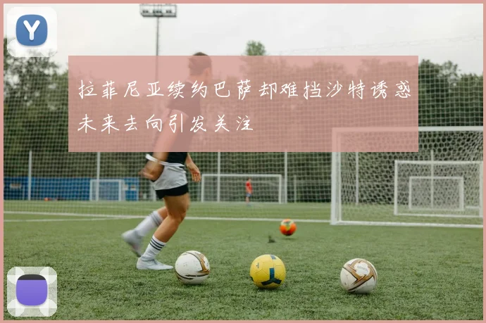 拉菲尼亚续约巴萨却难挡沙特诱惑未来去向引发关注