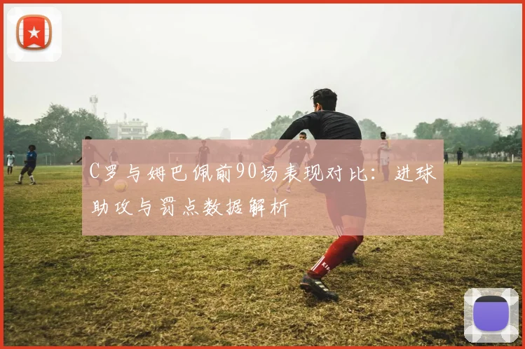 C罗与姆巴佩前90场表现对比：进球助攻与罚点数据解析