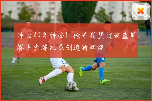 冲击20年神迹！枪手有望打破蓝军赛季失球纪录创造新辉煌