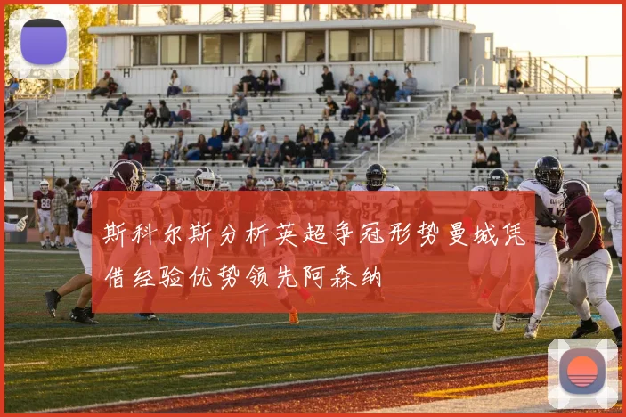 斯科尔斯分析英超争冠形势曼城凭借经验优势领先阿森纳