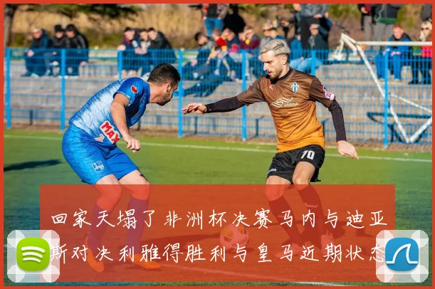 回家天塌了非洲杯决赛马内与迪亚斯对决利雅得胜利与皇马近期状态堪忧