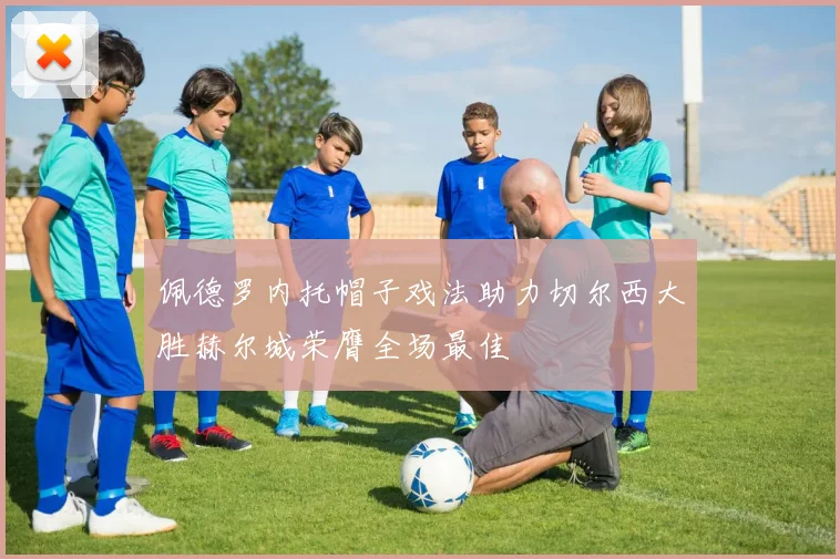 佩德罗内托帽子戏法助力切尔西大胜赫尔城荣膺全场最佳