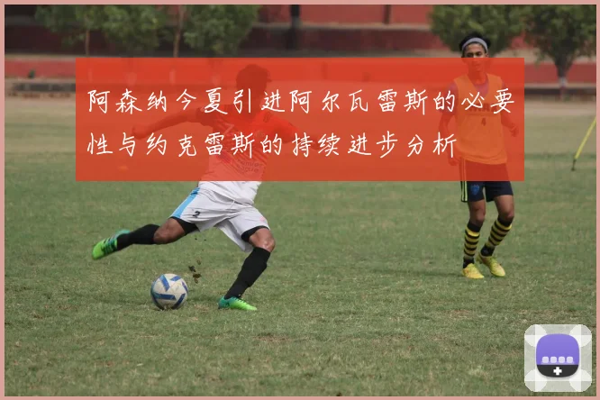阿森纳今夏引进阿尔瓦雷斯的必要性与约克雷斯的持续进步分析
