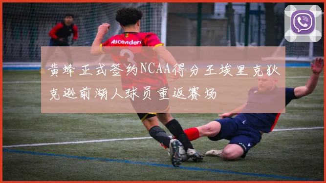 黄蜂正式签约NCAA得分王埃里克狄克逊前湖人球员重返赛场
