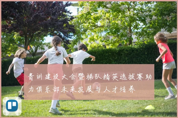 青训建设大会暨梯队精英选拔赛助力俱乐部未来发展与人才培养