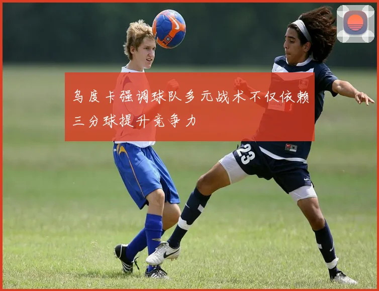 乌度卡强调球队多元战术不仅依赖三分球提升竞争力